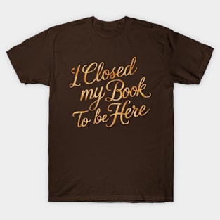 I Closed My Book To Be Here T-Shirt